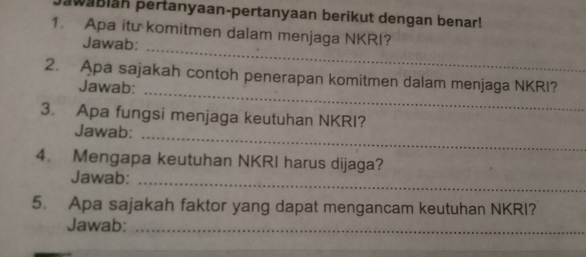 awabläh pertanyaan-pertanyaan berikut dengan benar! 
1. Apa itu komitmen dalam menjaga NKRI? 
_ 
Jawab: 
_ 
2. Apa sajakah contoh penerapan komitmen dalam menjaga NKRI? 
Jawab: 
3. Apa fungsi menjaga keutuhan NKRI? 
_ 
Jawab: 
4. Mengapa keutuhan NKRI harus dijaga? 
Jawab:_ 
5. Apa sajakah faktor yang dapat mengancam keutuhan NKRI? 
Jawab:_