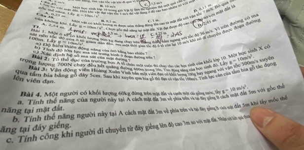 Thể lăng, tiê vận sốc vật khi đi qua vi tợn B. 10 m/s C.  17,5 m/
r. Yeri sa vii nạt đảy. Hội khi vật đạt vận tốc 9 mia thị vật đang ở độ cao bao nhiệu sơ với tển
Một học sinh lớn 10 trong giờ VM lý làm t nghiện tả một quả câu
D. 0,15 m
Tốu thể năng A. 0.25 m 8=10
Một vật có khối tượng t được năm thắng đứng lên cao từ mặt đất với vận tốc 7 m/s, Bộ qua s
A. 2,54 m. g=10m/s^2. Chơn gốc mô nana ri màt đầi. Vật đạt được độ cao cực thi so với tật đầt là
Của không khí. Lấy Câu 38.
B. 0,5 m C, t m
D.2,45 m
Có khối tương v00 kg dang chạy trêa đhang thin hìm ngang với tốc độ 36 m/s. Vì trên đường cói ma
Bài 1. Một ô ư    T   
100m, Lấy sát nền tốc đô của ô tà giâm dân đâu sm một thời si sể đã 6 số còn li 10 m/s khi nó di chiyên được đoan dượg
C. 4,35 m
10m/s^2.
ộ Độ biển thiên động năng của ôtô bằng bạo shiều ?
b) Tính độ lớn lực ma sát trung bình ở đoạa đường trên?
Bài 2: Tổ thể dục của trường học A tổ chức một cuộc thi chay cho các học sinh của khối lớp 10. Một học sinh X cổ
Xác định hệ số ma sát của mặt đường''
trọng lượng 700N chạy đều hết quảng đường 600m trong 50s. Tim động sáng của học sinh đỏ, Lấy g=10m/s^2.
Bài 3: Vận động viên Hoàng Xuân Vinh bản một viên đạn có khối lương 100g bay ngang với vận tốc 300m/s xiyên
qua tâm bịa bằng gỗ dày 5cm. Sau khi xuyên qua bịa gỗ thi đạn có văn tốc 100m/s. Tinh lực cản của tâm bia gỗ tác dụng
lên viên đạn.
Bài 4. Một người có khối lượng 60kg đứng trên mặt đất và cạnh một cái giếng nước, lấy g=10m/s^2. 5m với gốc thể
a. Tính thể năng của người này tại A cách mặt đất 3m vẻ phía trên và tại đây giêng B c
năng tại mặt đất. b. Tính thể năng người này tại A cách mặt đất 3m về phía trên và tại đây piếng B cách mặt đất 5m khi lấy mốc thể
ăng tại đáy giếng.
c. Tính công khi người di chuyển từ đáy ging lên độ cao 3m so với mặt đặt. Nhận xát kết quả tha