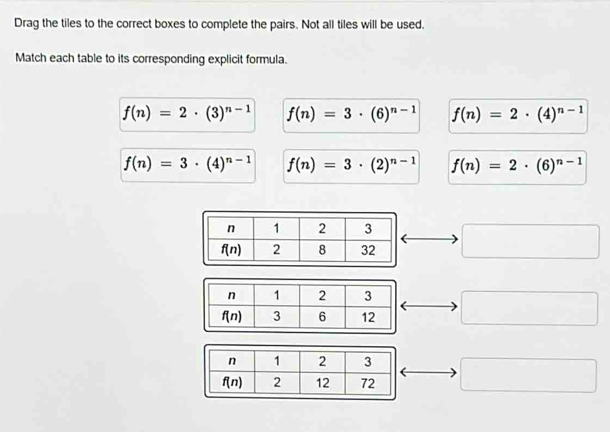 Drag the tiles to the correct boxes to complete the pairs. Not all tiles will be used.
Match each table to its corresponding explicit formula.
f(n)=2· (3)^n-1 f(n)=3· (6)^n-1 f(n)=2· (4)^n-1
f(n)=3· (4)^n-1 f(n)=3· (2)^n-1 f(n)=2· (6)^n-1