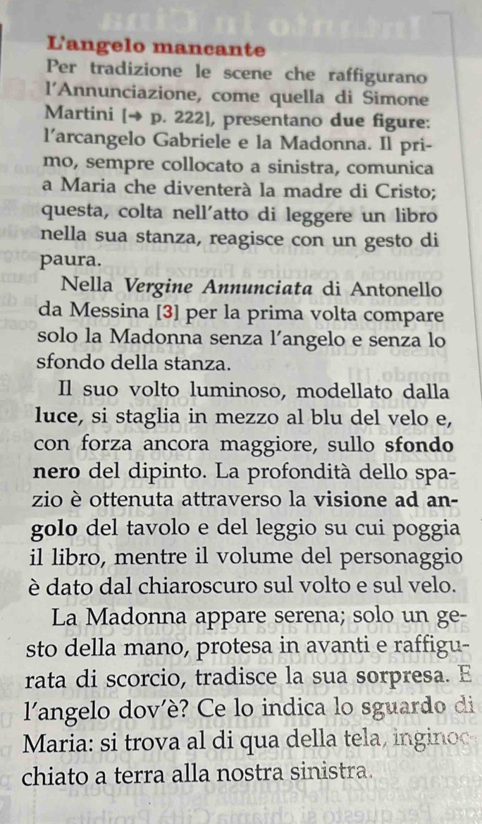 L'angelo mancante 
Per tradizione le scene che raffigurano 
l'Annunciazione, come quella di Simone 
Martini [→ p. 222], presentano due figure: 
l’arcangelo Gabriele e la Madonna. Il pri- 
mo, sempre collocato a sinistra, comunica 
a Maria che diventerà la madre di Cristo; 
questa, colta nell'atto di leggere un libro 
nella sua stanza, reagisce con un gesto di 
paura. 
Nella Vergine Annunciata di Antonello 
da Messina [3] per la prima volta compare 
solo la Madonna senza l’angelo e senza lo 
sfondo della stanza. 
Il suo volto luminoso, modellato dalla 
luce, si staglia in mezzo al blu del velo e, 
con forza ancora maggiore, sullo sfondo 
nero del dipinto. La profondità dello spa- 
zio è ottenuta attraverso la visione ad an- 
golo del tavolo e del leggio su cui poggia 
il libro, mentre il volume del personaggio 
è dato dal chiaroscuro sul volto e sul velo. 
La Madonna appare serena; solo un ge- 
sto della mano, protesa in avanti e raffigu- 
rata di scorcio, tradisce la sua sorpresa. E 
l'angelo dov'è? Ce lo indica lo sguardo di 
Maria: si trova al di qua della tela, ingino 
chiato a terra alla nostra sinistra.