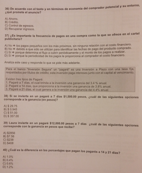 De acuerdo con el texto y en términos de economía del comprador potencial y su entorno,
pqué promete el anuncio?
A) Ahorro.
B) Crédito,
C) Control de egresos.
D) Recuperar ingresos.
37) ¿Es importante la frecuencia de pagos en una compra como la que se ofrece en el cartel
publicitario?
A) No * los pagos pequeños son los más próximos, sin ninguna relación con el costo financiero.
B) No → debido a que sólo se utilizan para identificar las fechas de pago del producto comprado.
C) Sí * porque determina el flujo a cubrir periódicamente y el monto de los pagos a realizar.
D) Sí * porque la periodicidad de los pagos le proporciona al comprador el costo financiero.
Analiza este caso y responde lo que se pide más adelante.
Para el banco 'Inversión Segura' un ''pagaré'' es una Inversión a Plazo con una tasa fija,
respaldados por títulos de crédito; esta inversión paga intereses junto con el capital al vencimiento.
Existen tres tipos de Pagaré:
1. Pagaré a 7 días, el cual brinda a la inversión una ganancia del 3.4 % anual.
2. Pagaré a 14 días, que proporciona a la inversión una ganancia de 3.8% anual.
3. Pagaré a 21 días, el cual genera a la inversión una ganancia del 4.4% anual.
38) Si se invierte en un pagaré a 7 días $1,500.00 pesos, ¿cuál de las siguientes opciones
corresponde a la ganancia (en pesos)?
A) $ 29.75
B)$0.945
C) $ 51.00
D) $ 357.00
39) Laura invierte en un pagaré $12,000.00 pesos a 7 días ¿cuál de las siguientes opciones
corresponde con la ganancia en pesos que recibe?
A) $2856
B) $7.56
C) $238
D) $408
40) ¿Cuál es la diferencia en los porcentajes que pagan los pagarés a 14 y 21 días?
A) 1.0%
B) 0.4%
C)0.6%
D) 1.2%