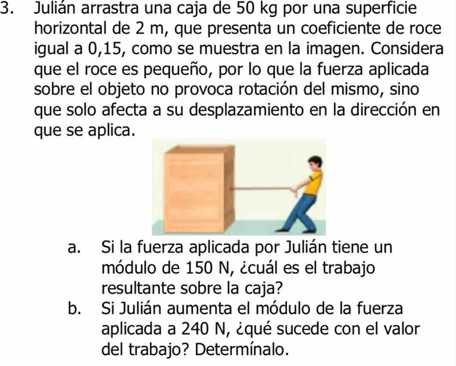 Julián arrastra una caja de 50 kg por una superficie 
horizontal de 2 m, que presenta un coeficiente de roce 
igual a 0, 15, como se muestra en la imagen. Considera 
que el roce es pequeño, por lo que la fuerza aplicada 
sobre el objeto no provoca rotación del mismo, sino 
que solo afecta a su desplazamiento en la dirección en 
que se aplica. 
a. Si la fuerza aplicada por Julián tiene un 
módulo de 150 N, ¿cuál es el trabajo 
resultante sobre la caja? 
b. Si Julián aumenta el módulo de la fuerza 
aplicada a 240 N, ¿qué sucede con el valor 
del trabajo? Determínalo.