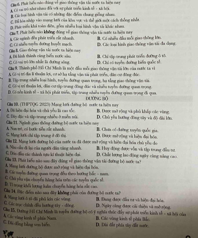 Phát biểu nào đúng về giao thông vận tải nước ta hiện nay
A Có vai trò như nhau đổi với sự phát triển kinh tế - xã hội.
B. Các loại hình vận tải có những đặc điểm chung giống nhau.
C. Đã hòa nhập vào mạng lưới của khu vực và thế giới một cách thống nhất.
D. Phát triển khá toàn diện, gồm nhiều loại hình vận tải khác nhau.
Câu 7. Phát biểu nào không đúng về giao thông vận tải nước ta hiện nay
A Các ngành đều phát triển rất nhanh. B. Có nhiều đầu mối giao thông lớn.
C. Có nhiều tuyến đường huyết mạch. D. Các loại hình giao thông vận tải đa dạng.
Câu 8. Giao thông vận tải nước ta hiện nay
A Đã hình thành cảng biển nước sâu. B. Chỉ tập trung phát triển đường ô tô.
C. Có vai trò lớn nhất là đường sông. D. Chỉ có tuyến đường biển quốc tế.
Câu 9. Thành phố Hồ Chí Minh là một đầu mối giao thông vận tải lớn của nước ta vì
A Có vị trí địa lí thuận lợi, cơ sở hạ tầng vận tải phát triển, dân cư đông đúc.
B. Tập trung nhiều loại hình, tuyến đường quan trọng, hạ tầng giao thông vận tải.
C. Có vị trí thuận lợi, dân cư tập trung đông đúc và nhiều tuyến dường quan trọng.
D. Có nền kinh tế - xã hội phát triển, tập trung nhiều tuyến đường quan trọng đi qua.
ĐƯÒNG Bộ
Câu 10. (THPTQG 2023) Mạng lưới đường bộ nước ta hiện nay
A Đã hiện đại hóa và chủ yếu là cao tốc. B. Được mở rộng và phủ khắp các vùng.
C. Dày đặc và tập trung nhiều ở miền núi. D. Chủ yếu hướng đông tây và độ dài lớn.
Câu 11. Ngành giao thông đường bộ nước ta hiện nay
A Non trẻ, có bước tiến rất nhanh. B. Chưa có đường xuyên quốc gia.
C. Mạng lưới chỉ tập trung ở đô thị. D. Được mở rộng và hiện đại hóa.
Câu 12. Mạng lưới đường bộ của nước ta đã được mở rộng và hiện đại hóa chủ yếu do
A Nhu cầu đi lại của người dân tăng nhanh. B. Huy động được vốn và tập trung đầu tư.
C. Đón đầu các thành tựu kĩ thuật hiện đại. D. Chất lượng lao động ngày càng nâng cao.
Câu 13. Phát biểu nào sau đây đúng về giao thông vận tải đường bộ nước ta?
A. Mạng lưới đường bộ được mở rộng và hiện đại hóa
B. Các tuyển đường quan trọng đều theo hướng bắc - nam.
C. Chủ yếu vận chuyển hàng hóa trên các tuyến quốc tế.
D. Tỉ trọng khối lượng luân chuyển hàng hóa rất cao.
Câu 14. Đặc điểm nào sau đây không phải của đường bộ nước ta?
A. Mạng lưới ô tô đã phủ kín các vùng.  B. Đang được đầu tư và hiện đại hóa.
C. Các trục chính đều hướng tây - đông. D. Ngày càng được cải thiện và mở rộng.
Câu 15. Đường Hồ Chí Minh là tuyến đường bộ có ý nghĩa thúc đẩy sự phát triển kinh tế - xã hội của
A. Các vùng kinh tế phía Nam.  B. Các vùng kinh tế phía Bắc,
C. Dải đồng bằng ven biển. D. Dải đất phía tây đất nước.