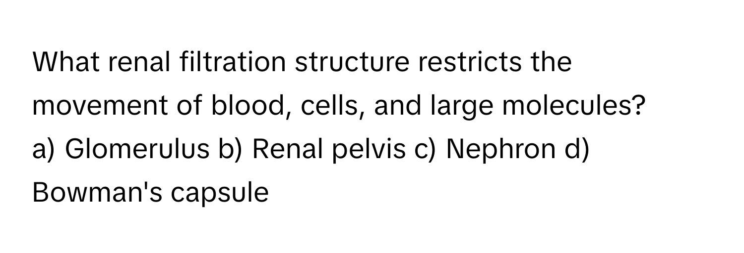 What renal filtration structure restricts the movement of blood, cells, and large molecules?

a) Glomerulus b) Renal pelvis c) Nephron d) Bowman's capsule