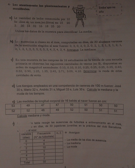 4- Lee atentamente los planteamientos y Emba'apo ne
resuélvelos.
año
a Le cantidad de leche consumida por 10
fa ilias en un mes (en litros) es: 15 20
3 30 18 32 16 18 25 20
Utiliza los datos de la muestra para identificar: La media.
b. Los ausencias a clases en el mes, computadas en días, de 30 alumnos varones
de la institución elegidos al azar fueron: 0, 2, 0, 2, 0, 2, 0, 2, 1, 2, 1, 2, 1, 2, 1,
2, 1, 2, 1, 2, 3, 5, 3, 5, 3, 4, 3, 4, 3, 4. Averigua: La mediana.
c En una muestra de las compras de 16 estudiantes en la tienda de una escuela
primaría se observan las siguientes cantidades de ventas (en $), dispuestas en
orden de magnitud ascendente: 0.10, 0.10, 0.10, 0.25, 0.25, 0.25, 0.35, 0.40,
0.53, 0.90, 1.25, 1.35, 2.45, 2.71, 3.09, 4.10. Determina: la moda de estas
cantidades de venta.
d) Los tiempos empleados en una competencia de carreras de 100 m fueron: José
30 s, Mario 32 s, Andrés 31 s, Miguel 33 s, Luis 30 s. Calcula la mediana y la
moda de los tiempos.
e) Las medidas de longitud corporal de 16 bebés al nacer fueron en cm:
Calcula mediana y 
e tabla reñoge las ausencias de futbolisa a entrenamiento en el mes,
f s en días, de 30 jugadores juveniles en la práctica del club Barcelona,
Averiguo:
La media de lo días de ausencia
La mediana
La moda
6