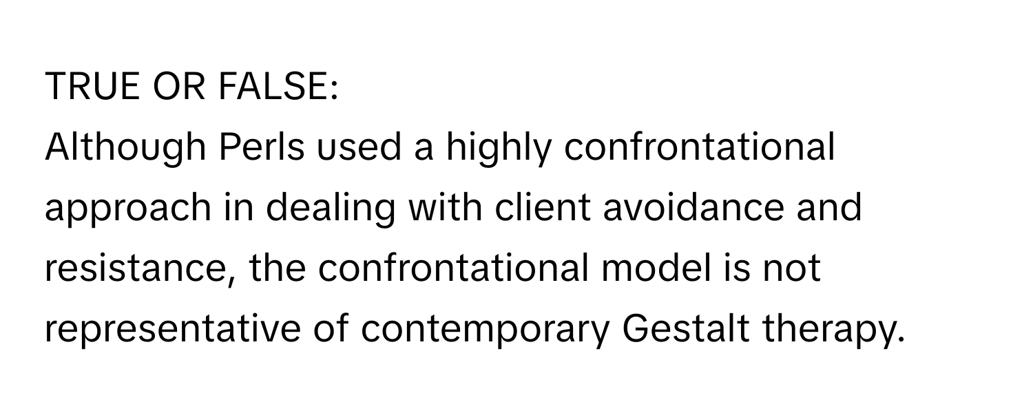 TRUE OR FALSE: 

Although Perls used a highly confrontational approach in dealing with client avoidance and resistance, the confrontational model is not representative of contemporary Gestalt therapy.