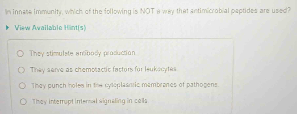 In innate immunity, which of the following is NOT a way that antimicrobial peptides are used?
View Available Hint(s)
They stimulate antibody production.
They serve as chemotactic factors for leukocytes.
They punch holes in the cytoplasmic membranes of pathogens.
They interrupt internal signaling in cells