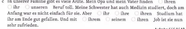 In unserer Familie gibt es viele Ärzte. Mein Opa und mein Vater finden ihren 
ihr unseren Beruf toll. Meine Schwester hat auch Medizin studiert, doch am 
Anfang war es nicht einfach für sie. Aber ihr ihre ihren Studium hat 
ihr am Ende gut gefallen. Und mit ihrem seinem ihren Job ist sie nun 
sehr zufrieden.