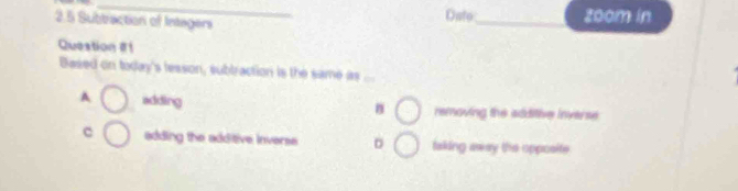 2.5 Subtraction of Intagers
Dato_ _zoom in
Question #
Based on today's lesson, sublraction is the same as ...
A bigcirc adding removing the additive inverse
n
c bigcirc adding the additive invers D taking away the opposite