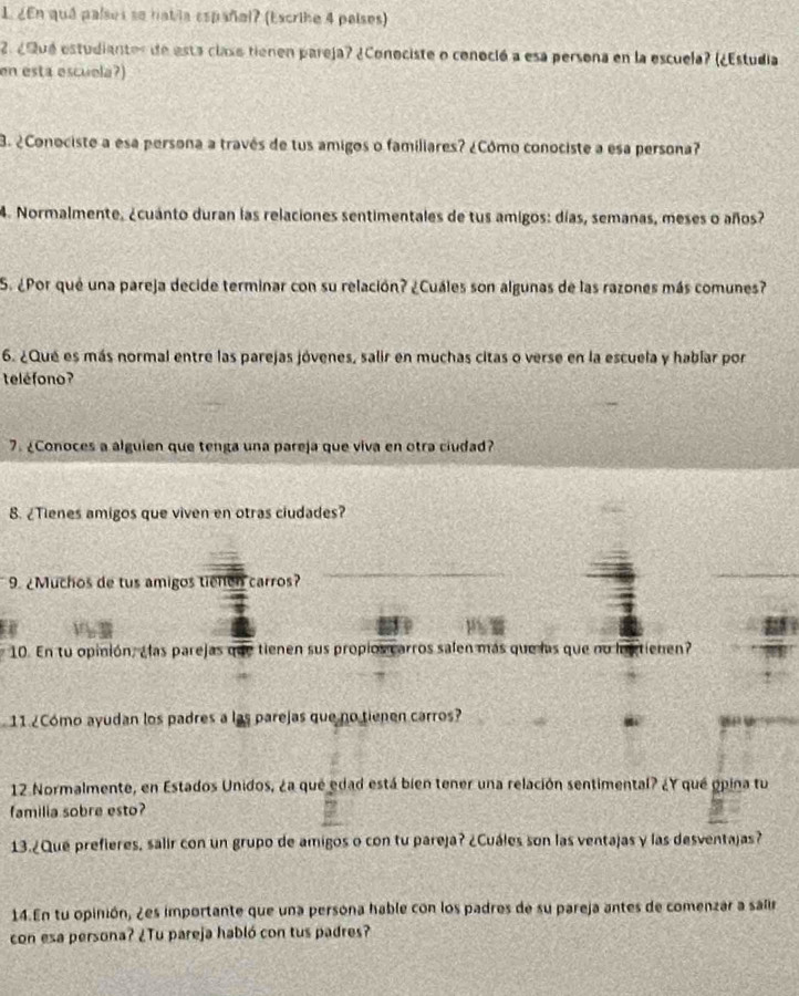 ¿En quá países so habla españal? (Escrihe 4 países) 
2. ¿Qué estudianter de esta claso tienen pareja? ¿Conociste o conoció a esa persona en la escuela? (¿Estudia 
en esta escuela?) 
B. ¿Conociste a esa persona a través de tus amigos o familiares? ¿Cómo conociste a esa persona? 
4. Normalmente, ¿cuánto duran las relaciones sentimentales de tus amigos: días, semanas, meses o años? 
S. ¿Por qué una pareja decide terminar con su relación? ¿Cuáles son algunas de las razones más comunes? 
6. ¿Qué es más normal entre las parejas jóvenes, salir en muchas citas o verse en la escuela y habíar por 
teléfono? 
7. ¿Conoces a alguien que tenga una pareja que viva en otra ciudad? 
8. ¿Tienes amigos que viven en otras ciudades? 
9. ¿Muchos de tus amigos tienen carros? 
10. En tu opinión, ¿las parejas que tienen sus propios carros salen más que las que no lactienen? 
11 ¿Cómo ayudan los padres a las parejas que no tienen carros? 
12 Normalmente, en Estados Unidos, ¿a que edad está bien tener una relación sentimental? ¿Y qué opina tu 
familia sobre esto? 
13.¿Que prefieres, salir con un grupo de amigos o con tu pareja? ¿Cuáles son las ventajas y las desventajas? 
14.En tu opinión, ¿es importante que una persona hable con los padres de su pareja antes de comenzar a salir 
con esa persona? ¿Tu pareja habló con tus padres?