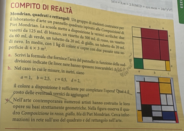 [a) n=3; m=2;b)MCD=xyz, mcm=24x^2y^2z^2]
COMPITO DI REALTÀ
Mondrian, quadrati e rettangoli Un gruppo di studenti costruisce per d .
il laboratorio d'arte un pannello quadrato ispirato alle Composizioni di
Piet Mondrian. La scuola mette a disposizione le vernici acriliche: due
a
vasetti da 125 mL di bianco, un vasetto da 500 mL di rosso, un vasetto
di nero. In
da 60 mL di verde, un tubetto da 20 mL di giallo, un tubetto da 20 mL
perficie di 4* 3m^2. 
on 1 kg di colore si copre con due passate una su-
d
a. Scrivi la formula che fornisce l'area del pannello in funzione delle sud-
a
divisioni indicate (le linee nere hanno spessore trascurabile). a b
b. Nel caso in cui le misure, in metri, siano
a=1, b=2,5, c=0, 5, d=2, 
il colore a disposizione è sufficiente per completare l'opera? Qual è il
costo delle eventuali vernici da aggiungere?
c. Nell’arte contemporanea numerosi artisti hanno costruito le loro
opere su basi strettamente geometriche. Nella figura osserva il qua-
dro Composizione in rosso, giallo, blu di Piet Mondrian. Cerca infor-
mazioni in rete sull’uso del quadrato e del rettangolo nell’arte.