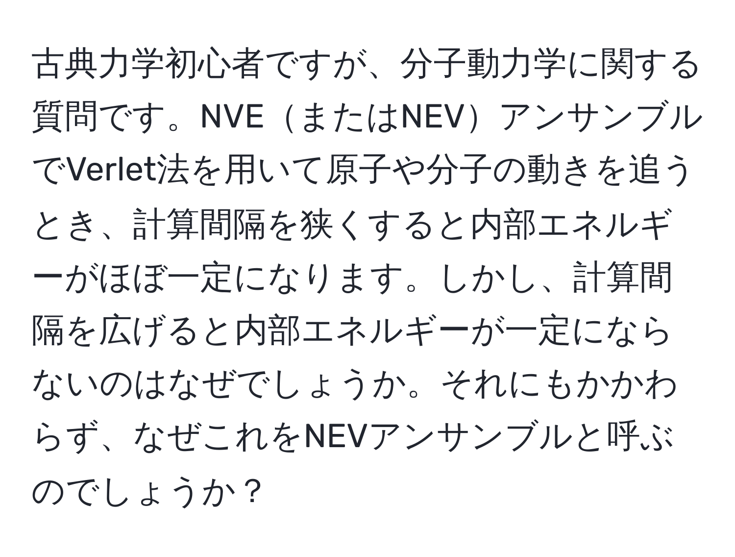 古典力学初心者ですが、分子動力学に関する質問です。NVEまたはNEVアンサンブルでVerlet法を用いて原子や分子の動きを追うとき、計算間隔を狭くすると内部エネルギーがほぼ一定になります。しかし、計算間隔を広げると内部エネルギーが一定にならないのはなぜでしょうか。それにもかかわらず、なぜこれをNEVアンサンブルと呼ぶのでしょうか？