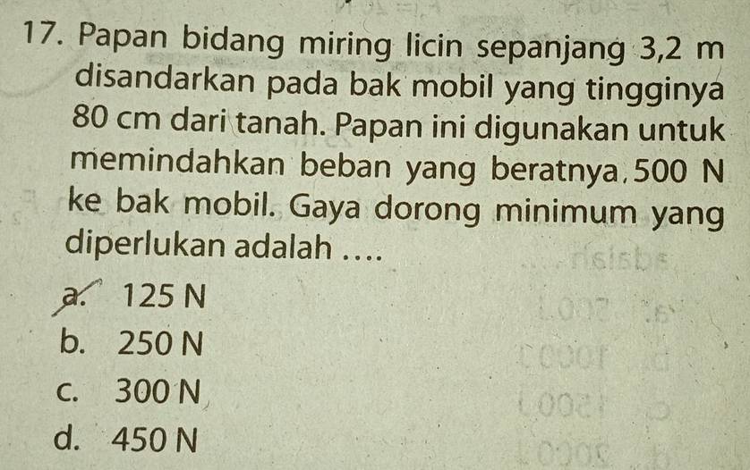 Papan bidang miring licin sepanjang 3,2 m
disandarkan pada bak mobil yang tingginya
80 cm dari tanah. Papan ini digunakan untuk
memindahkan beban yang beratnya, 500 N
ke bak mobil. Gaya dorong minimum yang
diperlukan adalah ....
a. 125 N
b. 250 N
c. 300 N
d. 450 N