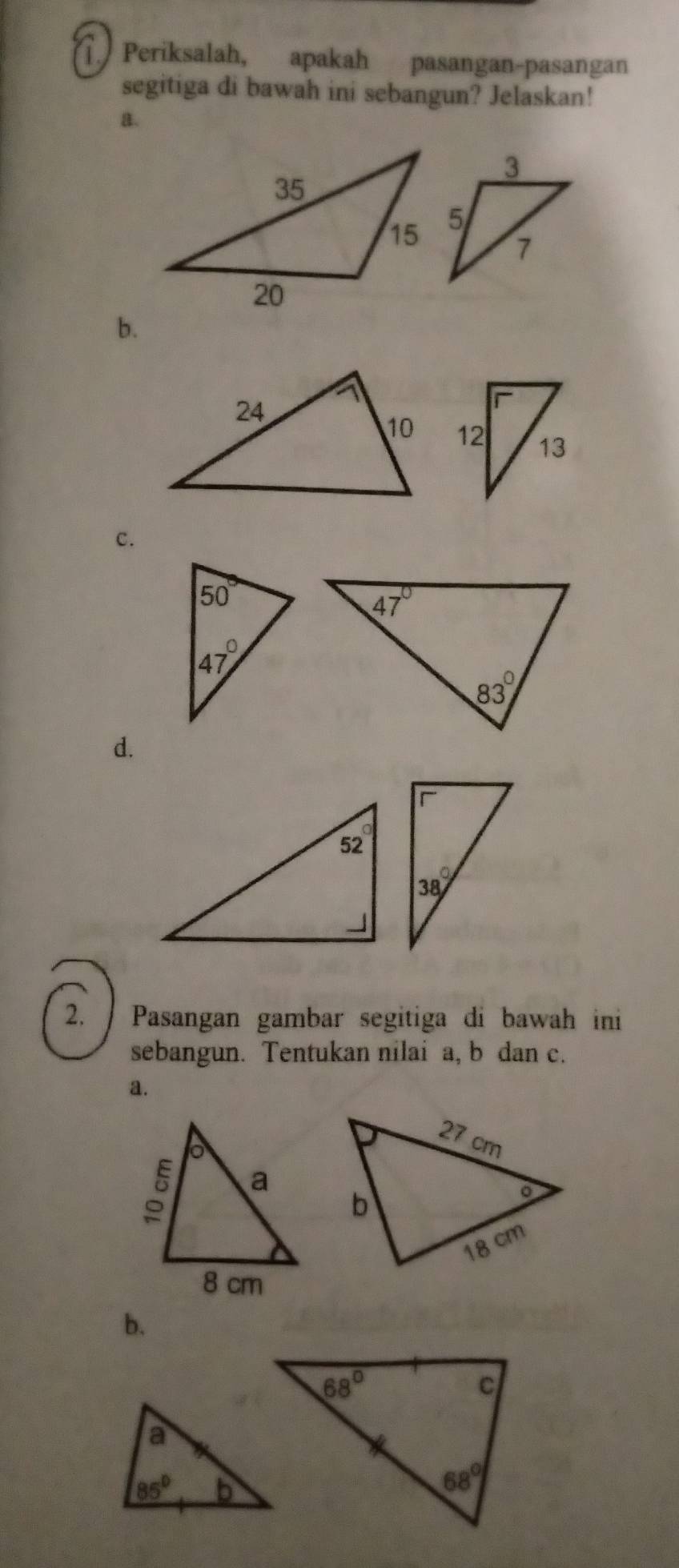 Periksalah, apakah pasangan-pasangan
segitiga di bawah ini sebangun? Jelaskan!
a.
b.
c.
d.
2.  Pasangan gambar segitiga di bawah ini
sebangun. Tentukan nilai a, b dan c.
a.
b.