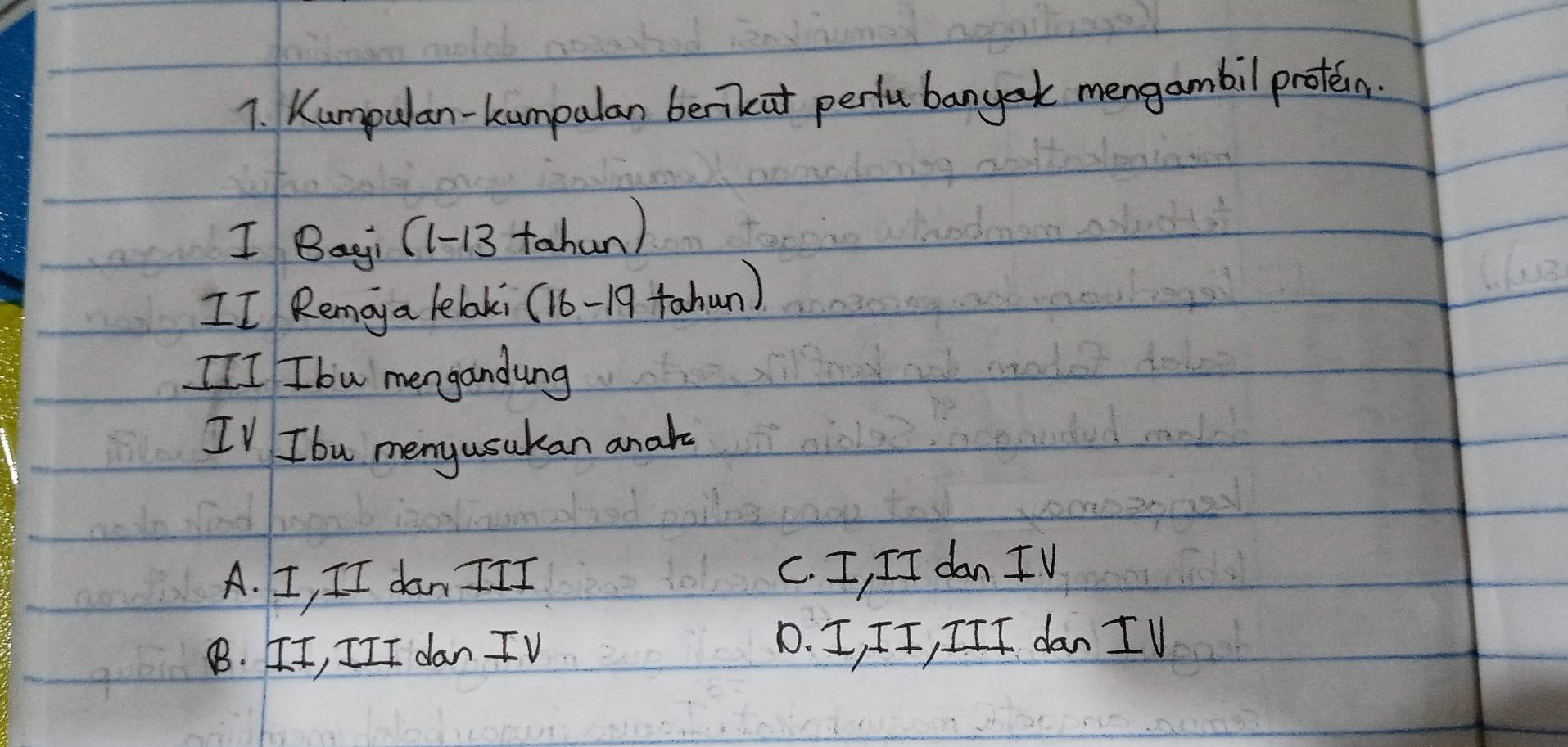 Kumpulan-kumpulan benkat pertu bangek mengambil proten.
I Bagi (1-13 tahun)
II Remoya lelaki (16 - 19 tahun)
[II Ibw mengandung
IV Ibu menyusukan analo
A. I, II dan III C. I, II dan IV
B. II, III dan IV D. I, II, III dan I V