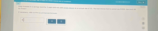 Pre inerest Isan or investimon ___v Mary √ 

he invest? Greg invested in a savings bond for 3 years and was pald simple interest at as annual rate of 5%. The total interest that he eared was $1050. How much did 
If necessary, refer to the list of financial formulas. 
? 
×