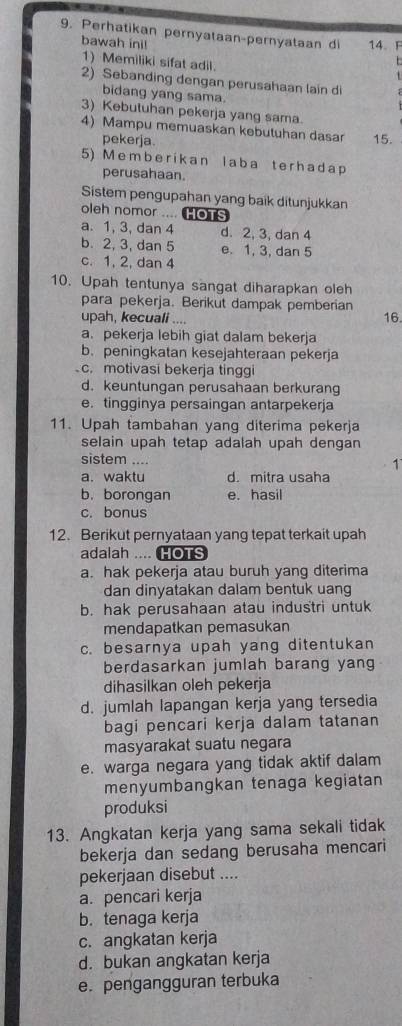 Perhatikan pernyataan-pernyataan di 14. F
bawah ini!
1) Memiliki sifat adil
1
2) Sebanding dengan perusahaan lain di
bidang yang sama.
3) Kebutuhan pekerja yang sama.
4) Mampu memuaskan kebutuhan dasar 15.
pekerja.
5) Memberikan laba terhada p
perusahaan.
Sistem pengupahan yang baik ditunjukkan
oleh nomor .... HOT
a. 1, 3, dan 4 d. 2, 3, dan 4
b. 2, 3, dan 5 e. 1, 3, dan 5
c. 1, 2, dan 4
10. Upah tentunya sangat diharapkan oleh
para pekerja. Berikut dampak pemberian
upah, kecuali .... 16.
a. pekerja lebih giat dalam bekerja
b. peningkatan kesejahteraan pekerja
c. motivasi bekerja tinggi
d. keuntungan perusahaan berkurang
e. tingginya persaingan antarpekerja
11. Upah tambahan yang diterima pekerja
selain upah tetap adalah upah dengan 
sistem ....
1
a. waktu d. mitra usaha
b. borongan e. hasil
c. bonus
12. Berikut pernyataan yang tepat terkait upah
adalah .... HOTS
a. hak pekerja atau buruh yang diterima
dan dinyatakan dalam bentuk uang
b. hak perusahaan atau industri untuk
mendapatkan pemasukan
c. besarnya upah yang ditentukan
berdasarkan jumlah barang yang
dihasilkan oleh pekerja
d. jumlah lapangan kerja yang tersedia
bagi pencari kerja dalam tatanan
masyarakat suatu negara
e. warga negara yang tidak aktif dalam
menyumbangkan tenaga kegiatan
produksi
13. Angkatan kerja yang sama sekali tidak
bekerja dan sedang berusaha mencari
pekerjaan disebut ....
a. pencari kerja
b. tenaga kerja
c. angkatan kerja
d. bukan angkatan kerja
e. pengangguran terbuka