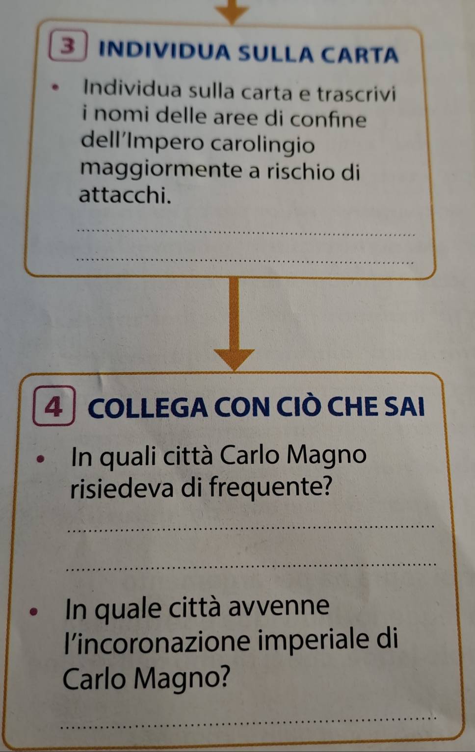 INDIVIDUA SULLA CARTA 
Individua sulla carta e trascrivi 
i nomi delle aree di confine 
dell´Impero carolingio 
maggiormente a rischio di 
attacchi. 
_ 
_ 
4 COLLEGA CON CIÒ CHE SAI 
In quali città Carlo Magno 
risiedeva di frequente? 
_ 
_ 
In quale città avvenne 
l’incoronazione imperiale di 
Carlo Magno?