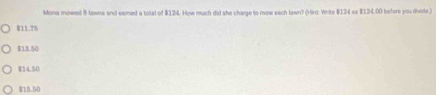 Mona mowed 8 lawns and earned a total of $124. How much did she charge to mow each lawn? (Hint: Write $124 as $124.00 before you divide )
$11.75
$13.50
$14.50
$15.50