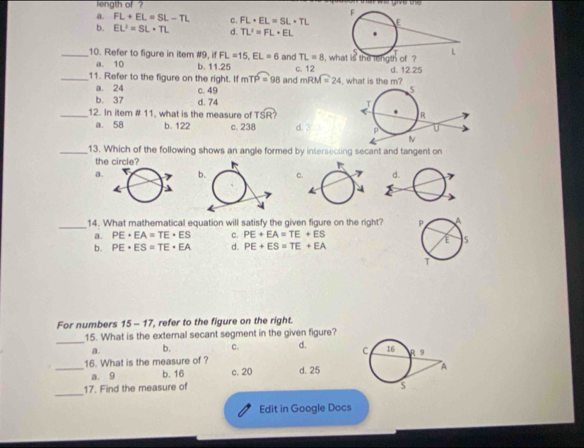 length of ?
a  wa give t
a. FL+EL=SL-TL c. FL· EL=SL· TL
b. EL^2=SL· TL d. TL^2=FL· EL
_10. Refer to figure in item #9, if FL=15,EL=6 and TL=8 i, 
a. 10 b. 11.25 c. 12
d. 12.25
_11. Refer to the figure on the right. If mTP=98 and mRM=24 what is the m?
a. 24 c. 49
b. 37 d. 74 
_12. In item # 11, what is the measure of TSR ?
a. 58 b. 122 c. 238 d. 3 
_13. Which of the following shows an angle formed by intersecting secant and tangent on
the
a.
c
_14. What mathematical equation will satisfy the given figure on the right?
a. PE· EA=TE· ES c. PE+EA=TE+ES
b. PE· ES=TE· EA d. PE+ES=TE+EA
For numbers 15 - 17, refer to the figure on the right.
_
15. What is the external secant segment in the given figure?
a. b. c. d. 
16. What is the measure of ?
_a. 9 b. 16 c. 20 d. 25
_
17. Find the measure of
Edit in Google Docs