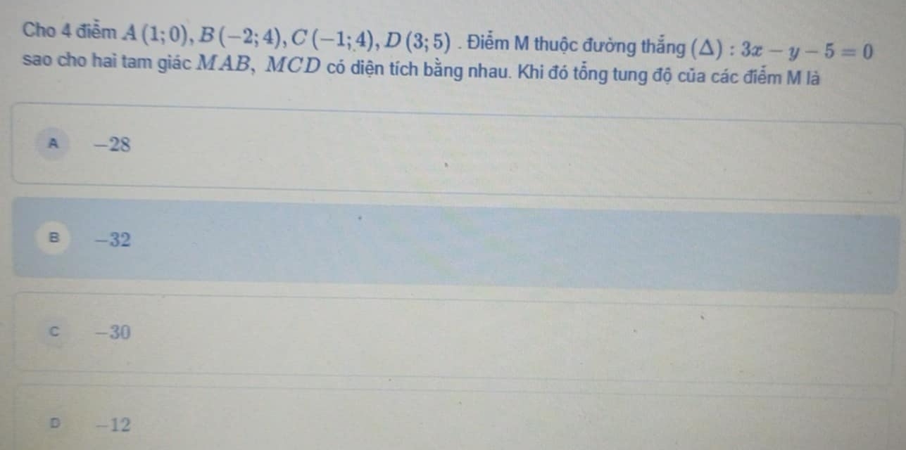 Cho 4 điễm A(1;0), B(-2;4), C(-1;4), D(3;5). Điểm M thuộc đường thắng (△) : 3x-y-5=0
sao cho hai tam giác MAB, MCD có diện tích bằng nhau. Khi đó tổng tung độ của các điểm M là
A -28
B -32
c -30
D -12