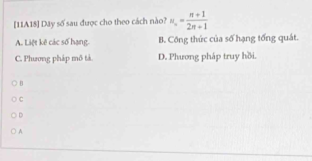 [11A18] Dãy số sau được cho theo cách nào? u_n= (n+1)/2n+1 
A. Liệt kê các số hạng. B. Công thức của số hạng tổng quát.
C. Phương pháp mô tả. D. Phương pháp truy hồi.
B
C
D
A