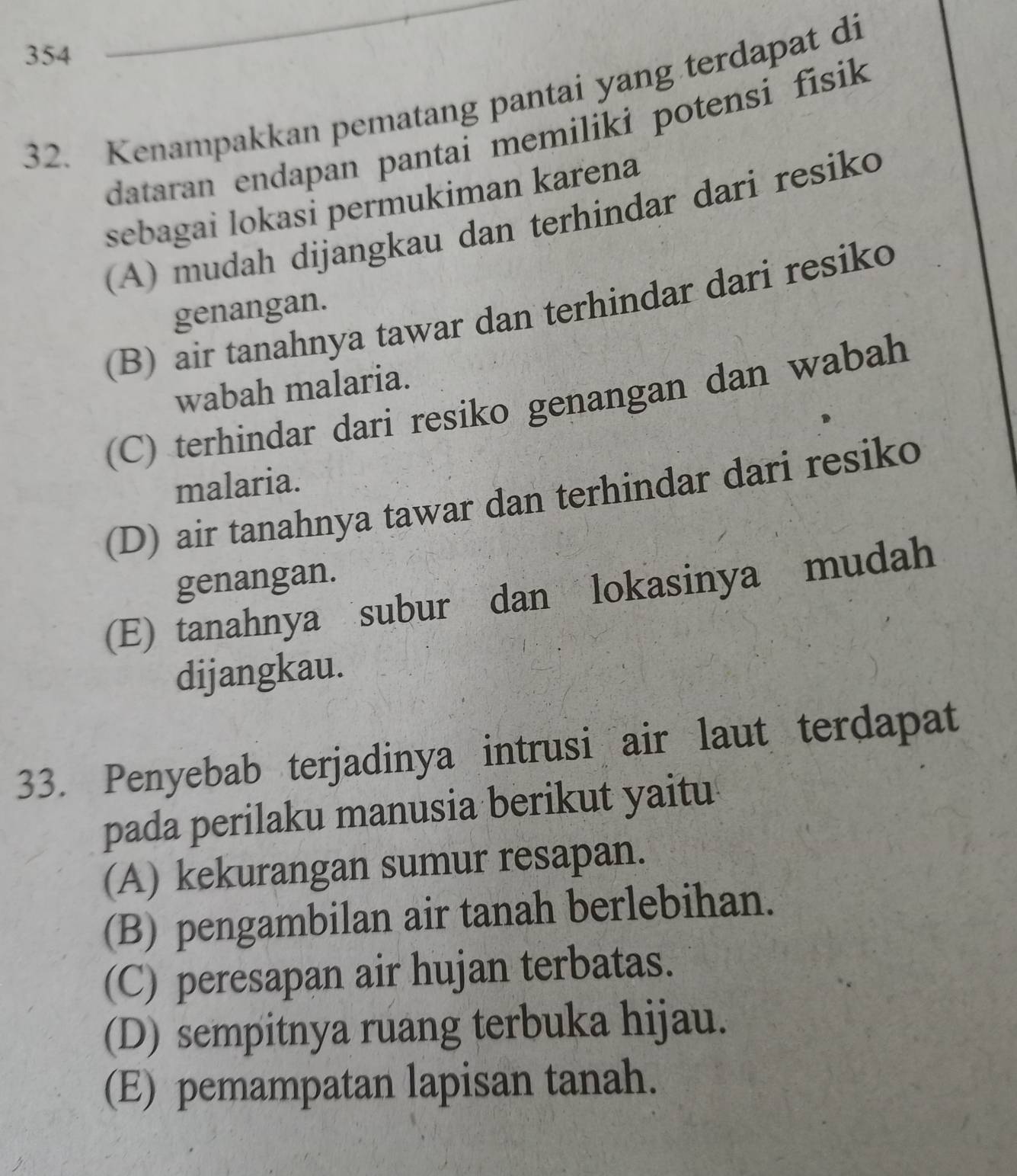 354
32. Kenampakkan pematang pantai yang terdapat di
dataran endapan pantai memiliki potensi fisik 
sebagai lokasi permukiman karena
(A) mudah dijangkau dan terhindar dari resiko
genangan.
(B) air tanahnya tawar dan terhindar dari resiko
wabah malaria.
(C) terhindar dari resiko genangan dan wabah
malaria.
(D) air tanahnya tawar dan terhindar dari resiko
genangan.
(E) tanahnya subur dan lokasinya mudah
dijangkau.
33. Penyebab terjadinya intrusi air laut terdapat
pada perilaku manusia berikut yaitu
(A) kekurangan sumur resapan.
(B) pengambilan air tanah berlebihan.
(C) peresapan air hujan terbatas.
(D) sempitnya ruang terbuka hijau.
(E) pemampatan lapisan tanah.