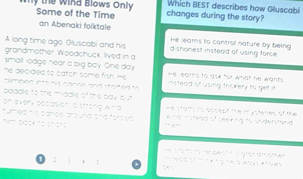 Which BEST describes how Gluscabi
Why the Wind Blows Only changes during the story?
Some of the Time
an Abenaki folktale
He learns to control nature by being
A long time ago Gluscabi and his dishonest instead of using force.
grandmother. Woodchuck lived in a
small lodge near a big bay. One day He earns to ask for what he wants
he decided to catch some fish. He instead of using trickery to get it 
climbed into his canoe and started to 
baddle to the middle of the bay but 
on even occasion a strong wind He stants to accept the mysteries of the 
turned his cance around and forced. wind nstead of seeking to understand.
him bock to shers ** 4:º'
He stans to respect n s grandmather
O: ; 4 : >
ostead oftonong he a wa ys woows .