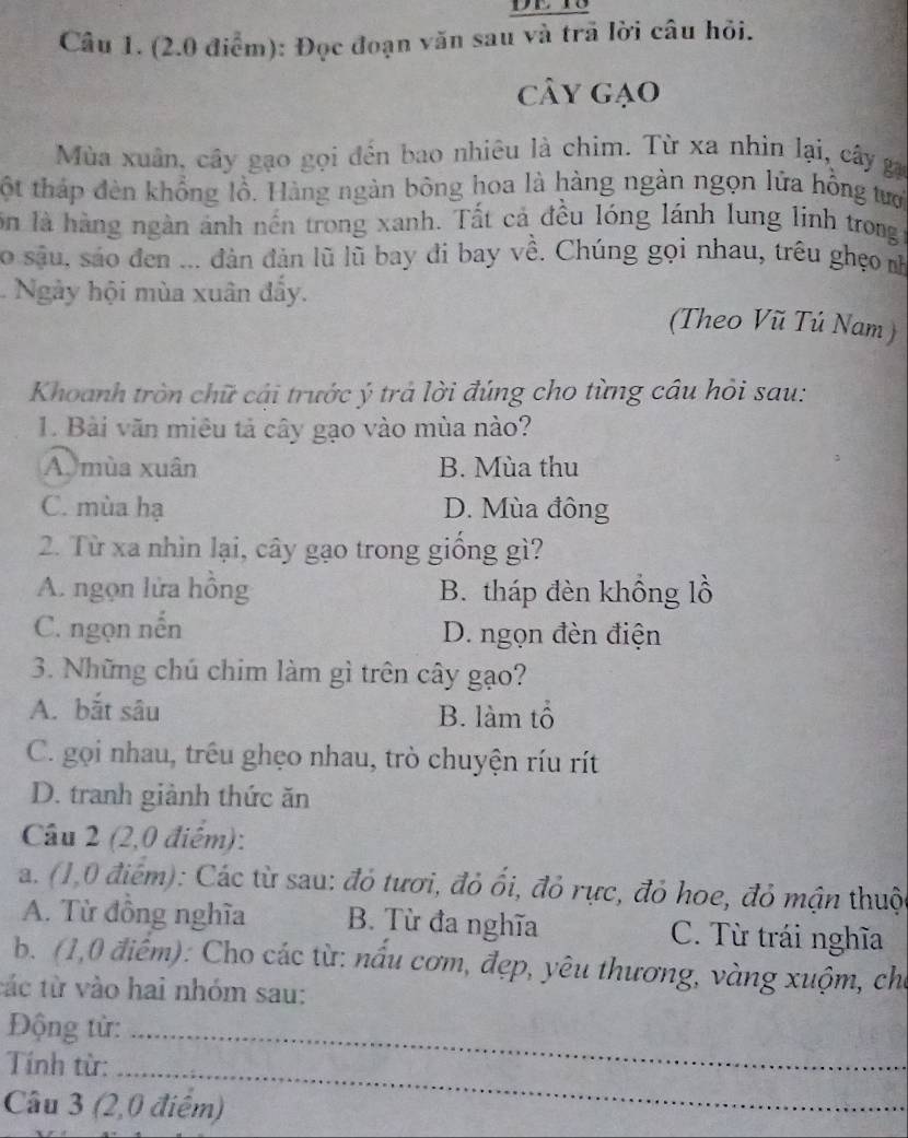 (2.0 điểm): Đọc đoạn văn sau và trã lời câu hỏi.
cây gạo
Mùa xuân, cây gạo gọi đến bao nhiêu là chim. Từ xa nhìn lại, cây ga
ột tháp đèn khổng lồ. Hàng ngàn bông hoa là hàng ngàn ngọn lứa hồng tưới
ôn là hàng ngàn ảnh nến trong xanh. Tất cả đều lóng lánh lung linh trongt
So sâu, sáo đen ... đdàn đản lũ lũ bay đi bay về. Chúng gọi nhau, trêu ghẹo nh
Ngày hội mùa xuân đẩy. (Theo Vũ Tú Nam )
Khoanh tròn chữ cái trước ý trả lời đúng cho từng cầu hỏi sau:
1. Bài văn miêu tả cây gạo vào mùa nào?
A. mùa xuân B. Mùa thu
C. mùa hạ D. Mùa đồng
2. Từ xa nhìn lại, cây gạo trong giồng gì?
A. ngọn lửa hồng B. tháp đèn khổng lồ
C. ngọn nến D. ngọn đèn điện
3. Những chú chim làm gì trên cây gạo?
A. bắt sâu B. làm tổ
C. gọi nhau, trêu ghẹo nhau, trò chuyện ríu rít
D. tranh giành thức ăn
Câu 2 (2,0 điểm):
a. (1,0 điểm): Các từ sau: đỏ tươi, đỏ ối, đỏ rực, đỏ hoe, đỏ mận thuộ
A. Từ đồng nghĩa B. Từ đa nghĩa C. Từ trái nghĩa
b. (1,0 điểm): Cho các từ: nấu cơm, đẹp, yêu thương, vàng xuộm, cho
tác từ vào hai nhóm sau:
Động từ:_
Tnh từ:_
Câu 3 (2, 0 điểm)