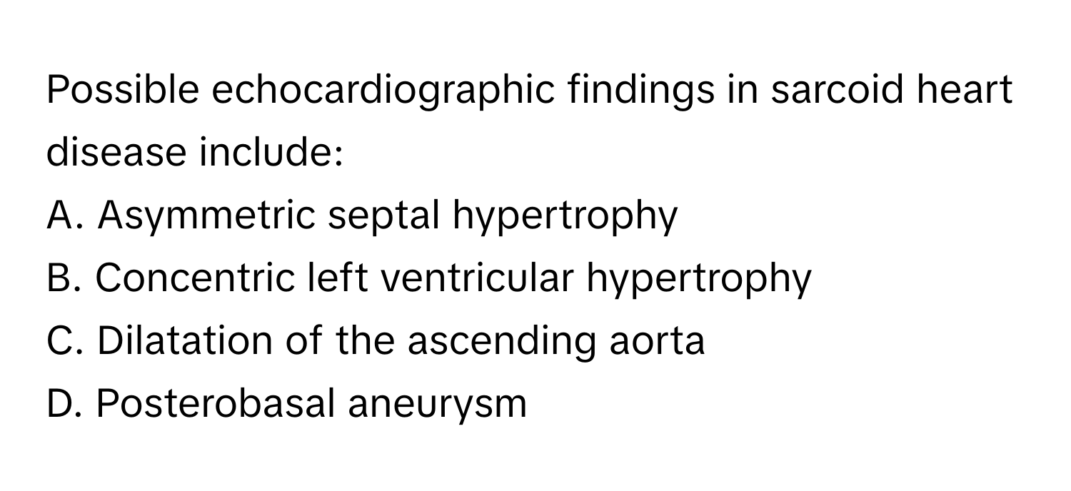 Possible echocardiographic findings in sarcoid heart disease include:

A. Asymmetric septal hypertrophy
B. Concentric left ventricular hypertrophy
C. Dilatation of the ascending aorta
D. Posterobasal aneurysm