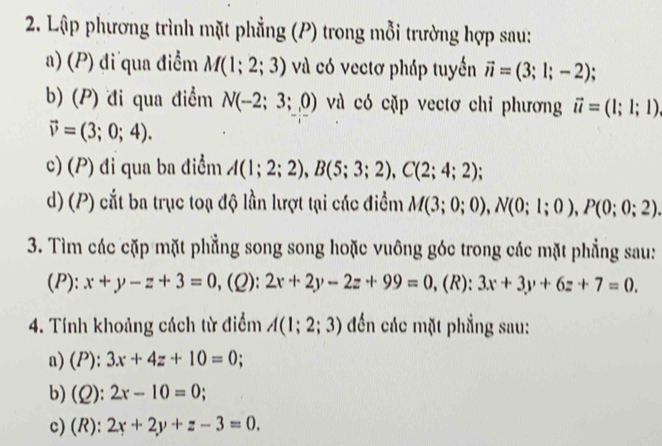 Lập phương trình mặt phẳng (P) trong mỗi trường hợp sau: 
a) (P) đi qua điểm M(1;2;3) và có vectơ pháp tuyến vector n=(3;1;-2). 
b) (P) đi qua điểm N(-2;3;0) và có cặp vectơ chỉ phương vector u=(1;1;1)
vector v=(3;0;4). 
c) (P) đi qua ba điểm A(1;2;2), B(5;3;2), C(2;4;2)
d) (P) cắt ba trục toạ độ lần lượt tại các điểm M(3;0;0), N(0;1;0), P(0;0;2). 
3. Tìm các cặp mặt phẳng song song hoặc vuông góc trong các mặt phẳng sau: 
(P): x+y-z+3=0 , (2): 2x+2y-2z+99=0 ,(R): 3x+3y+6z+7=0. 
4. Tính khoảng cách từ điểm A(1;2;3) đến các mặt phẳng sau: 
a) (P): 3x+4z+10=0; 
b) (2): 2x-10=0
c) (R): 2x+2y+z-3=0.