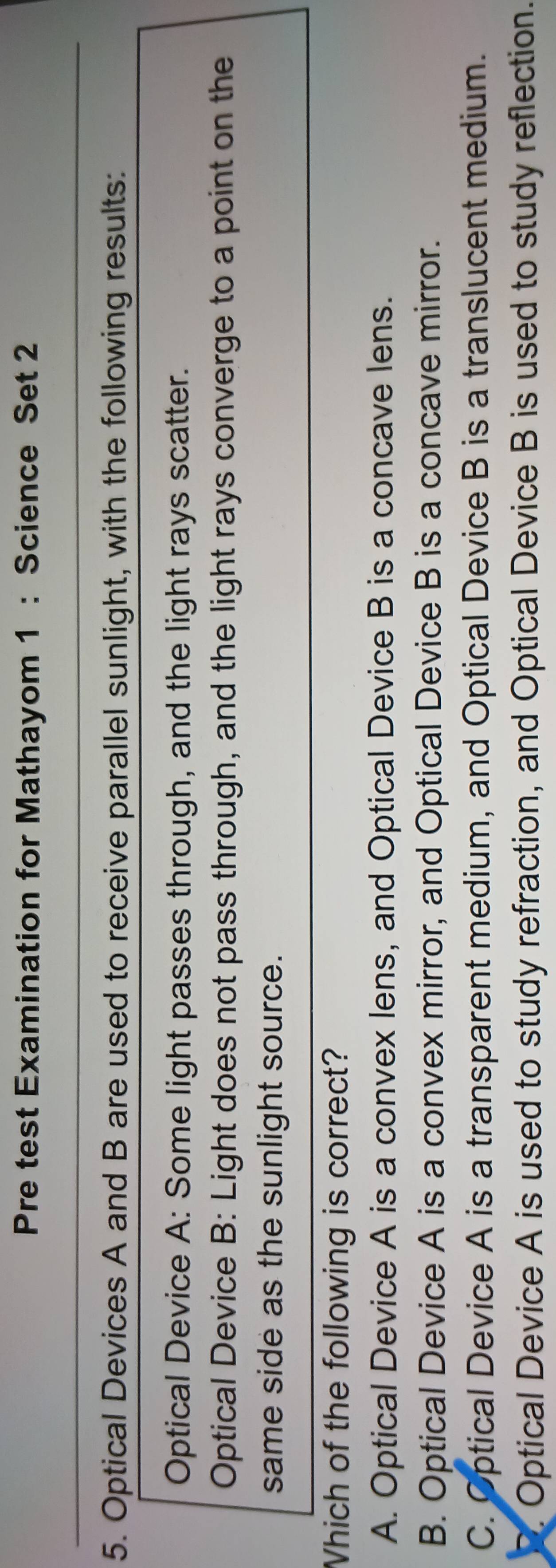 Pre test Examination for Mathayom 1 : Science Set 2
5. Optical Devices A and B are used to receive parallel sunlight, with the following results:
Optical Device A: Some light passes through, and the light rays scatter.
Optical Device B: Light does not pass through, and the light rays converge to a point on the
same side as the sunlight source.
Which of the following is correct?
A. Optical Device A is a convex lens, and Optical Device B is a concave lens.
B. Optical Device A is a convex mirror, and Optical Device B is a concave mirror.
C. Optical Device A is a transparent medium, and Optical Device B is a translucent medium.. Optical Device A is used to study refraction, and Optical Device B is used to study reflection.