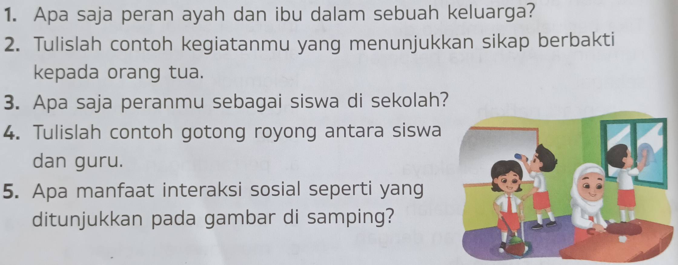 Apa saja peran ayah dan ibu dalam sebuah keluarga? 
2. Tulislah contoh kegiatanmu yang menunjukkan sikap berbakti 
kepada orang tua. 
3. Apa saja peranmu sebagai siswa di sekolah? 
4. Tulislah contoh gotong royong antara siswa 
dan guru. 
5. Apa manfaat interaksi sosial seperti yang 
ditunjukkan pada gambar di samping?