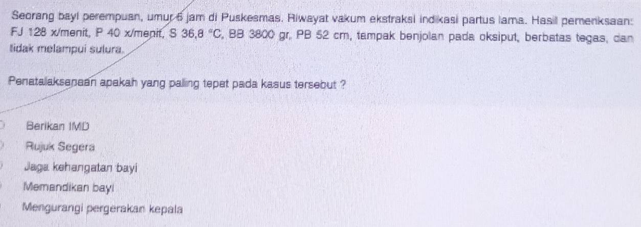 Seorang bayl perempuan, umur 6 jam di Puskesmas. Riwayat vakum ekstraksi indikasi partus lama. Hasil pemenksaan: 
FJ 128 x/menit, P 40 x/menit, S 36.8°C , BB 3800 gr, PB 52 cm, tampak benjolan pada oksiput, berbatas tegas, dan 
lidak melampui sulura. 
Penatallaksanaan apakah yang palling tepet pada kasus tersebut ? 
Berikan IMD 
Rujuk Segera 
Jaga kehangatan bayi 
Memandikan bayl 
Mengurangi pergerakan kepala