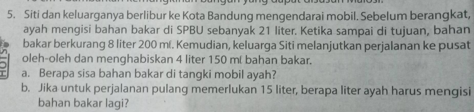 Siti dan keluarganya berlibur ke Kota Bandung mengendarai mobil. Sebelum berangkat, 
ayah mengisi bahan bakar di SPBU sebanyak 21 liter. Ketika sampai di tujuan, bahan 
bakar berkurang 8 liter 200 mí. Kemudian, keluarga Siti melanjutkan perjalanan ke pusat 
oleh-oleh dan menghabiskan 4 liter 150 mí bahan bakar. 
I a. Berapa sisa bahan bakar di tangki mobil ayah? 
b. Jika untuk perjalanan pulang memerlukan 15 liter, berapa liter ayah harus mengisi 
bahan bakar lagi?