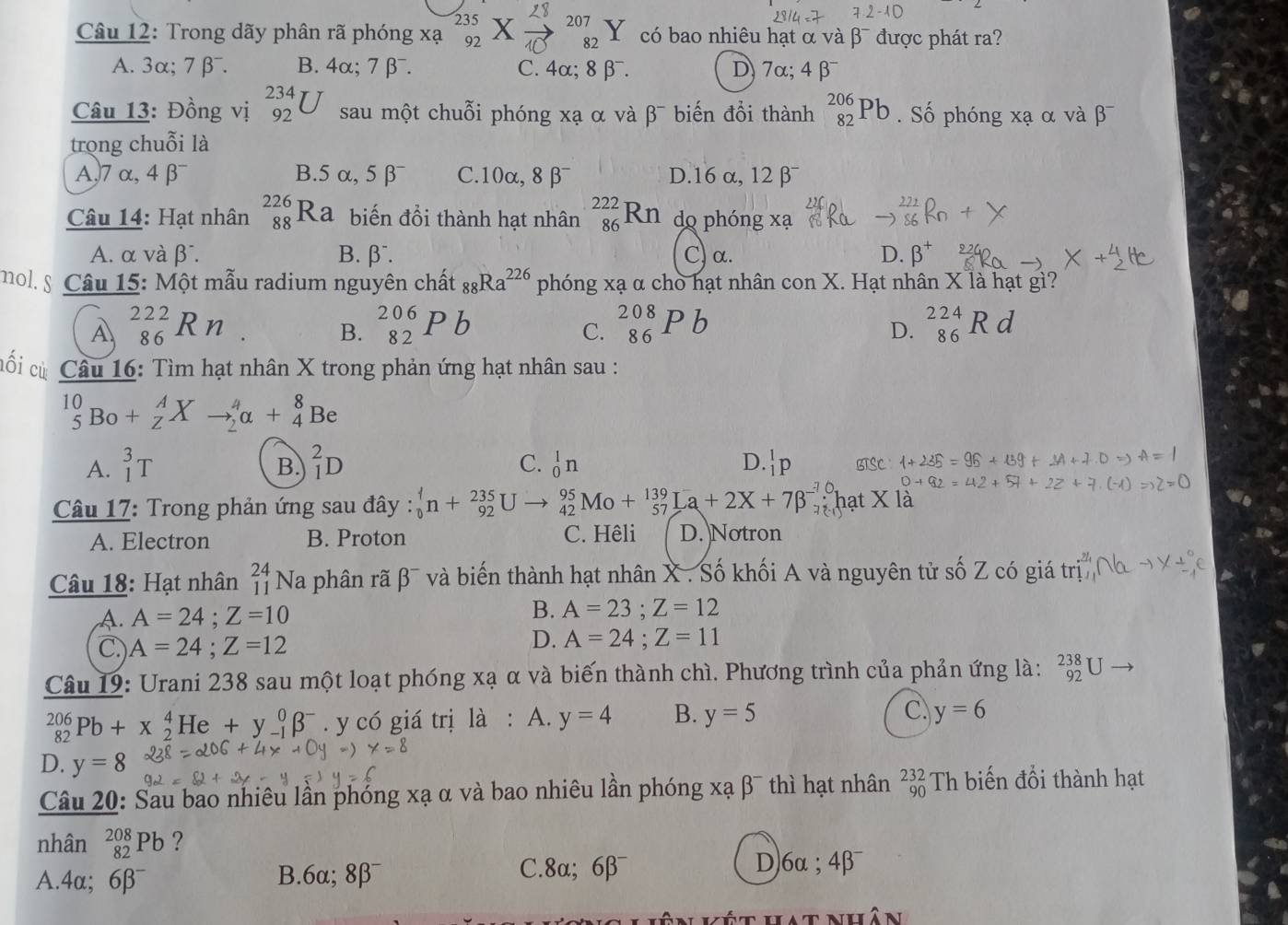 235 L8
2-
207
Câu 12: Trong dãy phân rã phóng xạ 92   có bao nhiêu hạt α và β¯ được phát ra?
82
A. 3α; 7 β⁻. B. 4α; 7 β⁻. C. 4α; 8 β⁻. D) 7α; 4β
Câu 13: Đồng vị _(92)^(234)U sau một chuỗi phóng xạ α và β¯ biến đổi thành _(82)^(206)Pb. Số phóng xạ α và
trong chuỗi là
A,7 α, 4 β □ B.5 α,5 β C.10α, 8 β¯ D.1 6alpha ,12beta
Câu 14: Hạt nhân beginarrayr 226 88 endarray Ra biến đồi thành hạt nhân _(86)^(222)Rn do phóng xạ
A. α và J 7 B. beta^- C) α. D. beta^+
mol. § Câu 15: Một mẫu radium nguyên chất _88Ra^(226) phóng xạ α cho hạt nhân con X. Hạt nhân X là hạt gì?
A beginarrayr 222 86endarray Rn C. beginarrayr 208 86 endarray P b beginarrayr 224 86endarray F
B. _(82)^(206)Pb
D.
cổi củ Câu 16: Tìm hạt nhân X trong phản ứng hạt nhân sau :
_5^((10)Bo+_Z^AXto _2^4alpha +_4^8Be
B.
C.
D.
A. _1^3T _1^2D _0^1n _1^1p BTSC 
* Câu 17: Trong phản ứng sau đây : _0^4n+_(92)^(235)Uto _(42)^(95)Mo+_(57)^(139)La+2X+7beta ^-);hạt X là
A. Electron B. Proton C. Hêli D. Notron
Câu 18: Hạt nhân _(11)^(24)N Na phân rã 2 và biến thành hạt nhân X . Số khối A và nguyên tử số Z có giá trị
A. A=24;Z=10
B. A=23;Z=12
C.) A=24;Z=12
D. A=24;Z=11
Câu 19: Urani 238 sau một loạt phóng xạ α và biến thành chì. Phương trình của phản ứng là: _(92)^(238)U
_(82)^(206)Pb+x_2^(4He+y_(-1)^0beta ^-). y có giá trị là : A. y=4 B. y=5 C. y=6
D. y=8
Câu 20: Sau bao nhiêu lần phóng xạ α và bao nhiêu lần phóng xạ β¯ thì hạt nhân beginarrayr 232- 90endarray Th biến đổi thành hạt
nhân _(82)^(208)Pb ?
C. D)6α ;4β¯
A.4α; 6beta^- B.6α; 8beta^- 8alpha ;6beta^-
n kết hat nhân