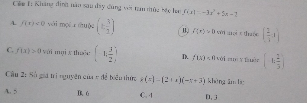 Khăng định nào sau đây đúng với tam thức bậc hai f(x)=-3x^2+5x-2
A. f(x)<0</tex> với mọi x thuộc (1; 3/2 ) với mọi x thuộc ( 2/3 :1)
B. f(x)>0
C. f(x)>0 với mọi x thuộc (-1: 3/2 ) với mọi x thuộc (-1: 2/3 )
D. f(x)<0</tex> 
Câu 2: Số giá trị nguyên của x để biểu thức g(x)=(2+x)(-x+3) không âm là:
A. 5 B. 6 C. 4
D. 3