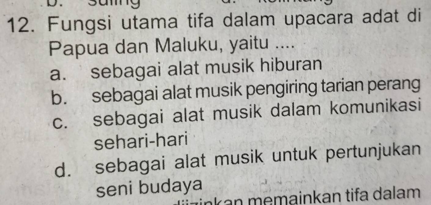 samg
12. Fungsi utama tifa dalam upacara adat di
Papua dan Maluku, yaitu ....
a. sebagai alat musik hiburan
b. sebagai alat musik pengiring tarian perang
c. sebagai alat musik dalam komunikasi
sehari-hari
d. sebagai alat musik untuk pertunjukan
seni budaya
İnk an memainkan tifa dalam