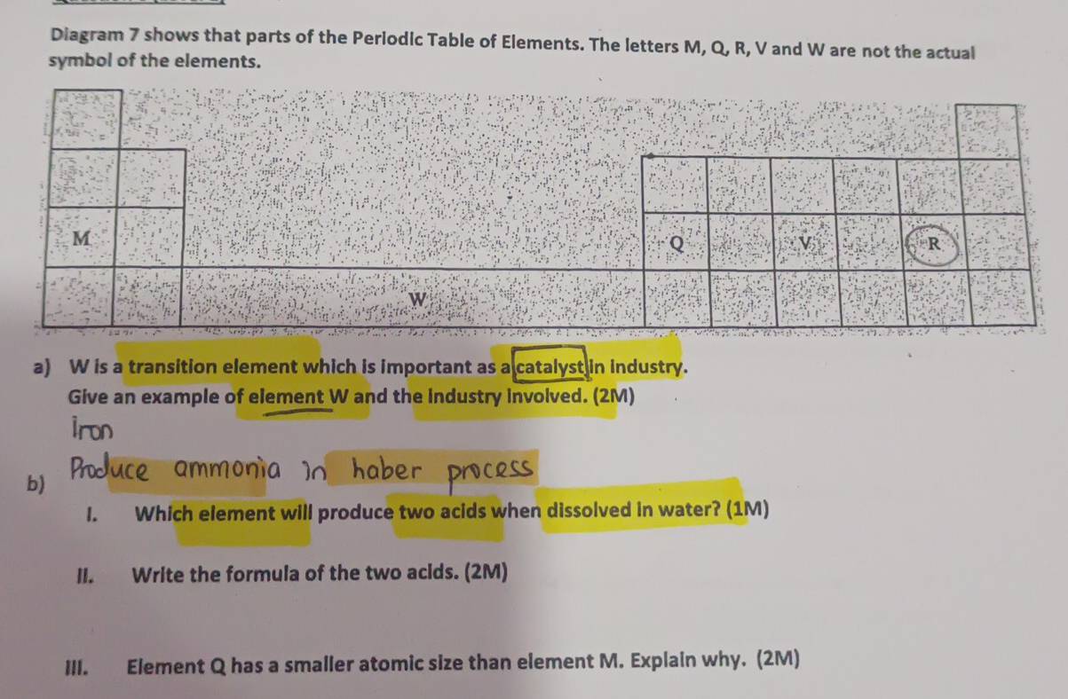 Diagram 7 shows that parts of the Periodic Table of Elements. The letters M, Q, R, V and W are not the actual 
symbol of the elements. 
a) W is a transition element which is important as a catalyst in industry. 
Give an example of element W and the industry involved. (2M) 
b) 
l. Which element will produce two acids when dissolved in water? (1M) 
II. Write the formula of the two acids. (2M) 
III. Element Q has a smaller atomic size than element M. Explain why. (2M)