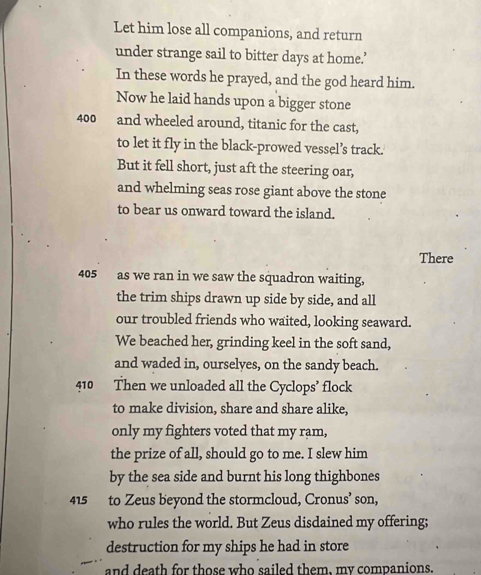 Let him lose all companions, and return 
under strange sail to bitter days at home.’ 
In these words he prayed, and the god heard him. 
Now he laid hands upon a bigger stone
400 and wheeled around, titanic for the cast, 
to let it fly in the black-prowed vessel’s track. 
But it fell short, just aft the steering oar, 
and whelming seas rose giant above the stone 
to bear us onward toward the island. 
There
405 as we ran in we saw the squadron waiting, 
the trim ships drawn up side by side, and all 
our troubled friends who waited, looking seaward. 
We beached her, grinding keel in the soft sand, 
and waded in, ourselyes, on the sandy beach.
410 Then we unloaded all the Cyclops’ flock 
to make division, share and share alike, 
only my fighters voted that my rạm, 
the prize of all, should go to me. I slew him 
by the sea side and burnt his long thighbones
415 to Zeus beyond the stormcloud, Cronus’ son, 
who rules the world. But Zeus disdained my offering; 
destruction for my ships he had in store 
and death for those who sailed them, my companions.