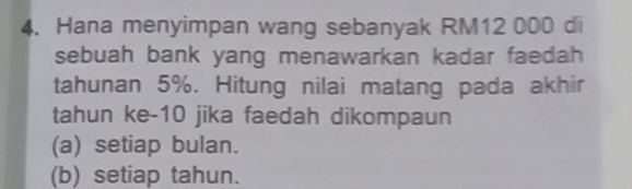 Hana menyimpan wang sebanyak RM12 000 di
sebuah bank yang menawarkan kadar faedah 
tahunan 5%. Hitung nilai matang pada akhir
tahun ke -10 jika faedah dikompaun
(a) setiap bulan.
(b) setiap tahun.