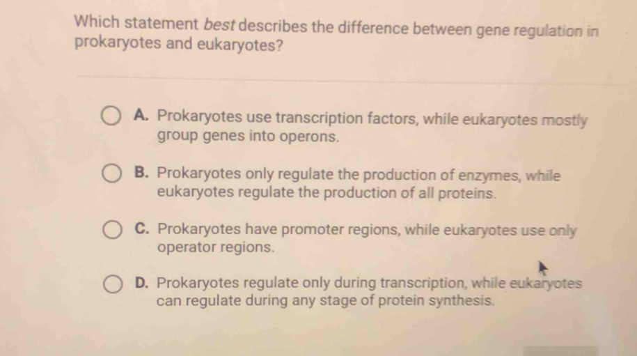 Which statement best describes the difference between gene regulation in
prokaryotes and eukaryotes?
A. Prokaryotes use transcription factors, while eukaryotes mostly
group genes into operons.
B. Prokaryotes only regulate the production of enzymes, while
eukaryotes regulate the production of all proteins.
C. Prokaryotes have promoter regions, while eukaryotes use only
operator regions.
D. Prokaryotes regulate only during transcription, while eukaryotes
can regulate during any stage of protein synthesis.