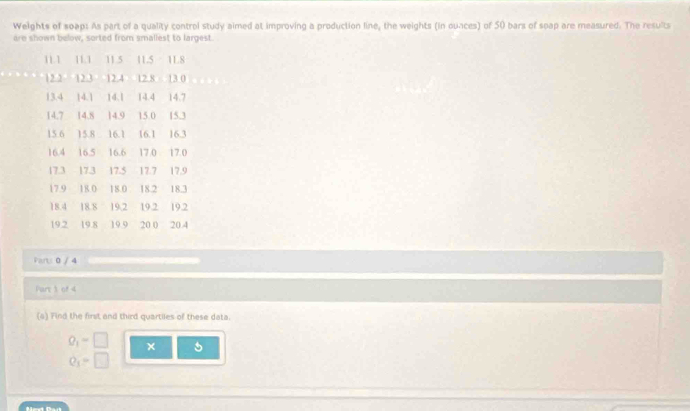 Weights of soap: As part of a quality control study aimed at improving a production line, the weights (in ounces) of 50 bars of spap are measured. The results 
are shown below, sorted from smaliest to largest.
11.1 11.1 11.5 11.5 118
12.2 12.3 12.4 12.8 13.0
13.4 14.1 14.1 14.4 14.7
14.7 14.8 14.9 15.0 15.3
15.6 15.8 16.1 16.1 16.3
16.4 16.5 16.6 17.0 17.0
17.3 17.3 17.5 17.7 17.9
17.9 18.0 18.0 18.2 18.3
18.4 18.8 19,2 19.2 19.2
19.2 19.8 19.9 20 0 20.4
Pars 0 / 4
Part 1 of 4 
(a) Find the first and third quartiles of these data.
Q_1=□
Q_3=□