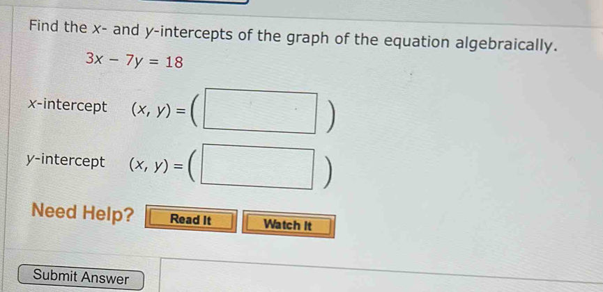 Find the x - and y-intercepts of the graph of the equation algebraically.
3x-7y=18
x-intercept (x,y)= (□ )
y-intercept (x,y)=(□ )
Need Help? Read It Watch It 
Submit Answer