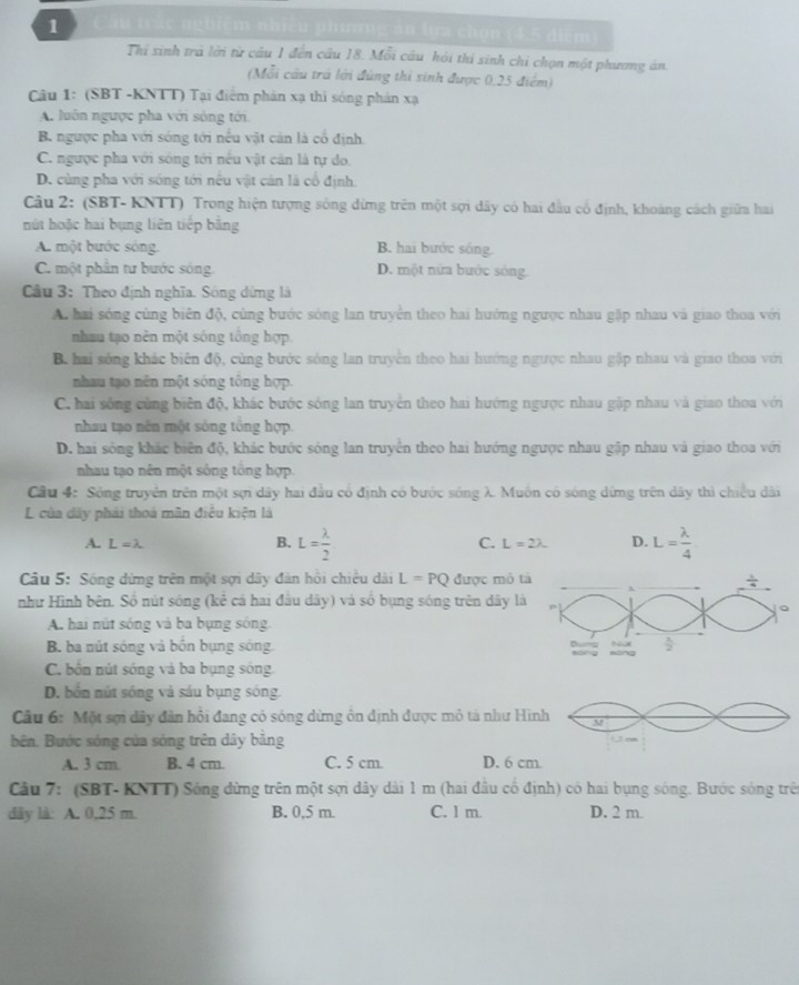 au trác nghiệm nhiều phương ăn lựa chơn (4,5 diểm)
Thi sinh trà lới từ câu 1 đến câu 18. Mỗi câu hội thi sinh chi chọn một phươg án.
(Mỗi câu trả lời đùng thi sinh được 0,25 điểm)
Câu 1: (SBT -KNTT) Tại điểm phản xạ thi sóng phán xạ
A. luôn ngược pha với sòng tới
B. ngược pha với sóng tới nếu vật cản là cổ định.
C. ngược pha với sông tới nếu vật cản là tự do.
D. cùng pha với sống tới nếu vật cán là cổ định.
Câu 2: (SBT- KNTT) Trong hiện tượng sông dừng trên một sợi dây có hai đầu cổ định, khoảng cách giữa hai
nút hoặc hai bụng liên tiếp băng
A. một bước sóng. B. hai bước sóng.
C. một phần tư bước sóng. D. một nửa bước sóng.
Câu 3: Theo định nghĩa. Sóng dừng là
A. hai sóng cùng biên độ, cùng bước sóng lan truyền theo hai hướng ngược nhau gặp nhau và giao thoa với
nhau tạo nên một sống tổng hợp
B. hai sóng khác biến độ, cùng bước sóng lan truyền theo hai hướng ngược nhau gập nhau và giao thoa với
nhau tạo nên một sóng tông hợp.
C. hai sống cùng biên độ, khác bước sóng lan truyền theo hai hướng ngược nhau gặp nhau và giao thoa với
nhau tạo nên một sóng tổng hợp.
D. hai sóng khắc biên độ, khác bước sóng lan truyền theo hai hướng ngược nhau gặp nhau và giao thoa với
nhau tạo nên một sông tổng hợp.
Cầu 4: Sông truyên trên một sợi dây hai đầu có định có bước sóng λ Muôn có sóng dứng trên dây thì chiều dài
L của dây phải thoá mãn điều kiện là
A. L=lambda
B. L= lambda /2  L= lambda /4 
C. L=2lambda D.
Câu 5: Sóng dừng trên một sợi dây đàn hồi chiều dài L=PQ được mỏ t
như Hình bên. Số nút sóng (kê cả hai đầu dây) và số bụng sóng trên dây là
A. hai nút sóng và ba bụng sóng
B. ba nút sống và bốn bụng sóng.
C. bốn nút sóng và ba bụng sóng
D. bốn nút sóng và sáu bụng sông.
Câu 6: Một sợi dây đân hội đang có sóng dừng ôn định được mỏ tả như Hì
bên. Bước sóng của sóng trên dây bằng 
A. 3 cm B. 4 cm. C. 5 cm. D. 6 cm
Câu 7: (SBT- KNTT) Sóng dừng trên một sợi dây dài 1 m (hai đầu cổ định) có hai bụng sóng. Bước sóng trên
dây là: A. 0,25 m. B. 0,5 m. C. 1 m. D. 2 m.