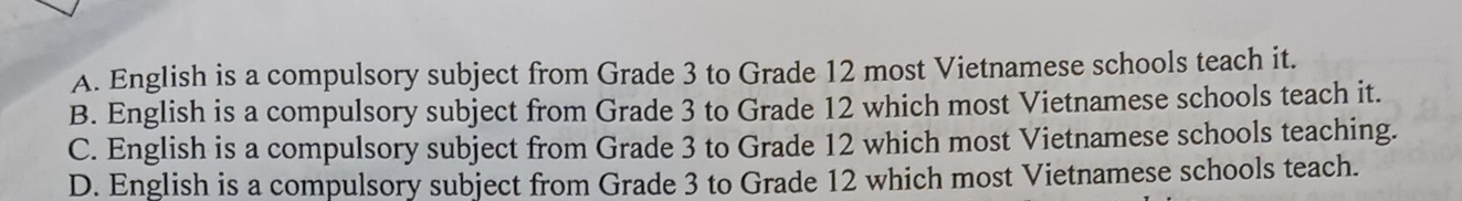 A. English is a compulsory subject from Grade 3 to Grade 12 most Vietnamese schools teach it.
B. English is a compulsory subject from Grade 3 to Grade 12 which most Vietnamese schools teach it.
C. English is a compulsory subject from Grade 3 to Grade 12 which most Vietnamese schools teaching.
D. English is a compulsory subject from Grade 3 to Grade 12 which most Vietnamese schools teach.