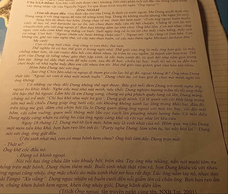 Cầu 1(2,0 điểm): Em hãy viết một đoạn văn ( khoảng 200 chữ) phân tích nét đặc sắc trong nghệ thuật
xây dựng nhân vật của Nguyễn Ngọc Tư qua đoạn trích truyện ngắn "Ông ngoại"?
Ông ngoai
(Tóm tắt đoạn đầu: Gia đình cậu mợ của Dung đi định cư nước ngoài. Mẹ Dung quyết định cho
Dung sang ở với ông ngoại để tiện bể trông nom ông. Dung dù không muốn nhưng vẫn nghe lời mẹ)
Sang bên ấy được hai hôm, Dung chạy về mẹ, than thờ lướt sướt: ''Ở với ông ngoại buồn muôn
chết, đi học về, mở karaoke lại sợ ôn, nói chưa được máy cầu thì hết chuyện. Chẳng lẽ con lại nói
chuyện tình yêu với ông ngoại à? Bọn bạn không dám lại nhà chơi. Ông khó lắm. Con mở nhạc cũng
ngai, con nấu cơm khét ông mắng cả buổi. Suốt ngày ông cứ lo tia tói cho mấy chậu kiếng, máy con
cá vàng. Con hỏi: ''Ngoại chăm sóc hoài không chán sao?'', Ngoại nói “Cây cũng có linh hồn. Con
không tin, ghé tai vào nghe thứ, có cây nào than buôn, có cây nào thèm nghe Michael Jackson đầu''
Mẹ cưởi:
- Con vì ông một chút, ông cũng vì con thôi, thứ xem.
Thể nghĩa là có hai thế giới ở trong ngôi nhà. Thể giới của ông là mấy ông bạn già, là mấy
chồng nhựt báo, là cái radio đâu hồi còn đánh nhau, là trầm tư suy ngầm, là mảnh sân hoa trái. Thế
giới của Dung là tiếng nhạc gào thét xập xình, là sắc màu xanh đỏ, là quả đất như nằm gọn trong
bàn tay. Sáng nó dậy thật sớm để nấu cơm, sau đó đi học, chiều lại học, buổi tối nó vù xe đến bạn
chơi hoặc về nhà nghe mấy đứa em cãi nhau ỏm tôi. Hai thế giói vừa giành giựt vừa hòa tan nhau
Hồm bữa Dung nói với ông:
- Sao ông Chín bên nhà rủ ngoại đi tham gia câu lạc bộ gì đó, ngoại không đi? Ông nhìn Dung
l hật lâu: ''Ngoại sợ con ở nhà một mình buồn''. Dung chột dạ, có bao giờ đi chơi mà mình nghĩ tới
ông không.
Có những sự thay đổi Dung không thể ngờ được. Bây giờ mỗi đêm Dung trở mình nghe ông
ngoại ho khúc khắc. Nghe cây mai nhỏ nứt mình, này chồi. Dung nghiện hương trầm tổi tổi ông thắp
lên bàn thờ bà ngoại. Lắm khi lũ em Dung sang, chúng nó phá phách quậy tung cả lên, Dung mắng,
chúng nó trề môi “Chị hai khó như một bà già', Dung giật mình. Có lẽ quen với cái tĩnh lặng trong
sân mà mỗi chiều Dung giúp ông tưới cây, cái khoảng không xanh lạc lõng trong khỏi bụi, đâu đỏ,
trên tàng me già, dăm chú chim hót líu lo Dụng quen dáng ông ngoại với mái tóc bạc, với đôi mắt
hõm, cái cầm vuông, quen mỗi tháng một lần cọc cạch lên phường nhận lương hưu. Có một điều
Dung ngày càng nhận ra tiếng ho của ông ngày càng khô và rời rạc như lời kêu cứu.
Ngày 18 tháng 12, Dung mở tờ lịch mới, hôm nay là sinh nhật của nó. Hôm qua, mẹ cho Dung
một món tiền kha khá, bọn bạn reo lên inh ỏi: ''Party nghe Dung, làm xôm tụ, tụi này kéo lại''. Dung
nói với ông, ông gật đầu:
Ở thì sinh nhật mà, con có mua bánh kem chưa? Ông biết làm đấy. Dung tròn mắt:
- Thật ư?
Ông khẽ cốc đầu nó.
- Đừng có khinh ngoại.
Nói rồi hai ông cháu lăn vào khuẩy bột, trộn sữa. Tay ông nhẹ nhàng, nắn nót mười tám nụ
trhồng trên mặt bánh, Dung thòm thèm mãi. Buổi sinh nhật thật rồm rả, bọn Dung khiêu vũ với nhau
ông ngoại cũng nhảy, ông mặc chiếc áo màu xanh thắt nợ hoa rất đẹp. Lúc ông nắm tay nó, nhạc dạo
Tài Tango 'Xa vắng'. Dung ngạc nhiên và buồn cười đến nổi giẫm lên cả chân ông. Bọn bạn reo ầm
ôn, chúng khen bánh kem ngon, khen ông nhảy giỏi, Dung hãnh diện lắm.
(Trích Ông ngoại, tập truyên ngắn cùng tên, NXB Trẻ, 2001)
