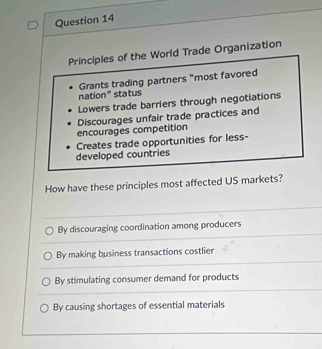 Principles of the World Trade Organization
Grants trading partners "most favored
nation” status
Lowers trade barriers through negotiations
Discourages unfair trade practices and
encourages competition
Creates trade opportunities for less-
developed countries
How have these principles most affected US markets?
By discouraging coordination among producers
By making business transactions costlier
By stimulating consumer demand for products
By causing shortages of essential materials