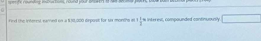 specific rounding instructions, round your answers to two decimal places, show bot becmal 
Find the interest earned on a $30,000 deposit for six months at 1 1/2 % Interest, compounded continuously. □