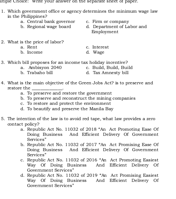 iltiple Choice: Write your answer on the separate sheet of paper.
1. Which government office or agency determines the minimum wage law
in the Philippines?
a. Central bank governor c. Firm or company
b. Regional wage board d. Department of Labor and
Employment
2. What is the price of labor?
a. Rent c. Interest
b. Income d. Wage
3. Which bill proposes for an income tax holiday incentive?
a. Ambisyon 2040 c. Build, Build, Build
b. Trabaho bill d. Tax Amnesty bill
4. What is the main objective of the Green Jobs Act? is to preserve and
restore the_
a. To preserve and restore the government
b. To preserve and reconstruct the mining companies
c. To restore and protect the environment
d. To beautify and preserve the Manila Bay
5. The intention of the law is to avoid red tape, what law provides a zero
contact policy?
a. Republic Act No. 11032 of 2018 *An Act Promoting Ease Of
Doing Business And Efficient Delivery Of Government
Services”
b. Republic Act No. 11032 of 2017 “An Act Promising Ease Of
Doing Business And Efficient Delivery Of Government
Services”
c. Republic Act No. 11032 of 2016''An Act Promoting Easiest
Way Of Doing Business And Efficient Delivery Of
Government Services”
d. Republic Act No. 11032 of 2019'' An Act Promising Easiest
Way Of Doing Business And Efficient Delivery Of
Government Services